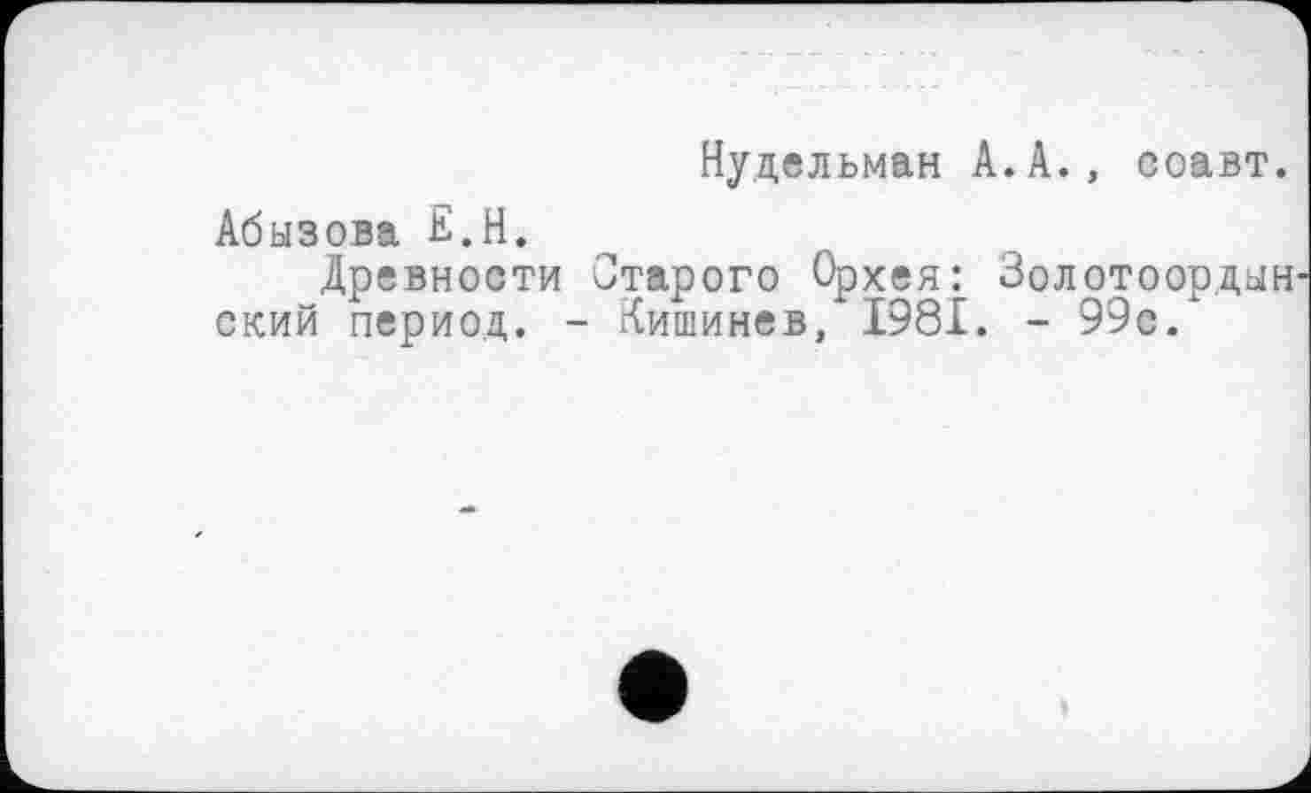 ﻿Нудельман А.А., соавт. Абызова Е.Н.
Древности Старого Орхея: Золотоордын ский период. - Кишинев, 1981. - 99е.